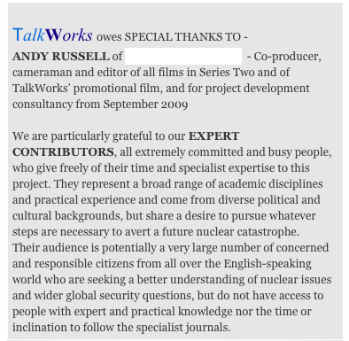                                                                        
TalkWorks owes SPECIAL THANKS TO -
ANDY RUSSELL of DIFFERENT FILMS  - Co-producer, cameraman and editor of all films in Series Two and of TalkWorks’ promotional film, and for project development consultancy from September 2009

We are particularly grateful to our EXPERT CONTRIBUTORS, all extremely committed and busy people, who give freely of their time and specialist expertise to this project. They represent a broad range of academic disciplines and practical experience and come from diverse political and cultural backgrounds, but share a desire to pursue whatever steps are necessary to avert a future nuclear catastrophe.
Their audience is potentially a very large number of concerned and responsible citizens from all over the English-speaking world who are seeking a better understanding of nuclear issues and wider global security questions, but do not have access to people with expert and practical knowledge nor the time or inclination to follow the specialist journals.