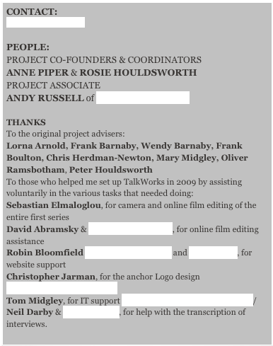 CONTACT:
Rosie Houldsworth
PEOPLE:
PROJECT CO-FOUNDERS & COORDINATORS
ANNE PIPER & ROSIE HOULDSWORTH
PROJECT ASSOCIATE
ANDY RUSSELL of DIFFERENT FILMS

THANKS
To the original project advisers:
Lorna Arnold, Frank Barnaby, Wendy Barnaby, Frank Boulton, Chris Herdman-Newton, Mary Midgley, Oliver Ramsbotham, Peter Houldsworth
To those who helped me set up TalkWorks in 2009 by assisting voluntarily in the various tasks that needed doing:
Sebastian Elmaloglou, for camera and online film editing of the entire first series
David Abramsky & Harriet Macdonald, for online film editing assistance 
Robin Bloomfield www.rjbloomfield.com and Dan Goren, for website support   Christopher Jarman, for the anchor Logo design www.quilljar.btinternet.co.uk Tom Midgley, for IT support http://www.computerheroes.co.uk/
Neil Darby & Chris Abbott, for help with the transcription of  interviews.
                                                                                