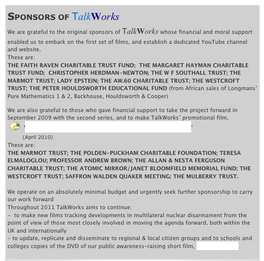 SPONSORS OF TalkWorks
We are grateful to the original sponsors of TalkWorks whose financial and moral support enabled us to embark on the first set of films, and establish a dedicated YouTube channel and website.
These are:
THE FAITH RAVEN CHARITABLE TRUST FUND;  THE MARGARET HAYMAN CHARITABLE TRUST FUND;  CHRISTOPHER HERDMAN-NEWTON; THE W F SOUTHALL TRUST; THE MARMOT TRUST; LADY EPSTEIN; THE AW.60 CHARITABLE TRUST; THE WESTCROFT TRUST; THE PETER HOULDSWORTH EDUCATIONAL FUND (from African sales of Longmans’ Pure Mathematics 1 & 2, Backhouse, Houldsworth & Cooper)

We are also grateful to those who gave financial support to take the project forward in September 2009 with the second series, and to make TalkWorks’ promotional film,
 ￼  ‘Signs for Hope - Talking About Nuclear Disarmament’
        (April 2010) 
These are:
THE MARMOT TRUST; THE POLDEN-PUCKHAM CHARITABLE FOUNDATION; TERESA ELMALOGLOU; PROFESSOR ANDREW BROWN; THE ALLAN & NESTA FERGUSON CHARITABLE TRUST; THE ATOMIC MIRROR/JANET BLOOMFIELD MEMORIAL FUND; THE WESTCROFT TRUST; SAFFRON WALDEN QUAKER MEETING; THE MULBERRY TRUST.

We operate on an absolutely minimal budget and urgently seek further sponsorship to carry our work forward
Throughout 2011 TalkWorks aims to continue:
-  to make new films tracking developments in multilateral nuclear disarmament from the point of view of those most closely involved in moving the agenda forward, both within the UK and internationally 
- to update, replicate and disseminate to regional & local citizen groups and to schools and colleges copies of the DVD of our public awareness-raising short film, Signs for Hope
