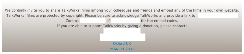 We cordially invite you to share TalkWorks’ films among your colleagues and friends and embed any of the films in your own website.
TalkWorks’ films are protected by copyright. Please be sure to acknowledge TalkWorks and provide a link to: www.talkworks.info
Contact Andy Russell of Different Films for the embed codes.
If you are able to support TalkWorks by giving a donation, please contact:
Rosie Houldsworth
www.TalkWorks.info
Oxford UK
MARCH 2011
