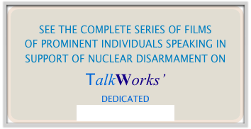 
SEE THE COMPLETE SERIES OF FILMS
OF PROMINENT INDIVIDUALS SPEAKING IN SUPPORT OF NUCLEAR DISARMAMENT ON
TalkWorks’
DEDICATED
YOUTUBE CHANNEL