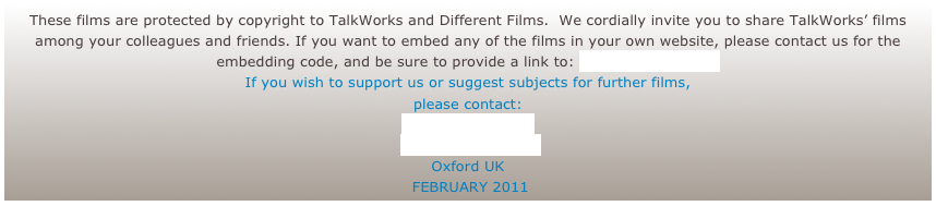 These films are protected by copyright to TalkWorks and Different Films.  We cordially invite you to share TalkWorks’ films among your colleagues and friends. If you want to embed any of the films in your own website, please contact us for the embedding code, and be sure to provide a link to: www.talkworks.info
If you wish to support us or suggest subjects for further films, 
please contact: 
Rosie Houldsworth
 www.talkworks.info
Oxford UK
 FEBRUARY 2011