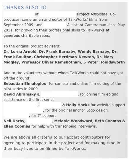 THANKS ALSO TO:
ANDY RUSSELL of DIFFERENT FILMS Project Associate, Co-producer, cameraman and editor of TalkWorks’ films from September 2009, and TOM PILSTON Assistant Cameraman since May 2011, for providing their professional skills to TalkWorks at generous charitable rates.

To the original project advisers:
Dr. Lorna Arnold, Dr. Frank Barnaby, Wendy Barnaby, Dr. Frank Boulton, Christopher Herdman-Newton, Dr. Mary Midgley, Professor Oliver Ramsbotham, & Peter Houldsworth

And to the volunteers without whom TalkWorks could not have got off the ground:
Sebastian Elmaloglou, for camera and online film editing of the pilot series in 2009
David Abramsky & Harriet Macdonald, for online film editing assistance on the first series 
Robin Bloomfield, Dan Goren & Holly Hocks for website support   Christopher Jarman, for the original anchor Logo design Tom Midgley, for IT support
Neil Darby, Chris Abbott, Melanie Woodward, Beth Coombs & Ellen Coombs for help with transcribing interviews.

We are above all grateful to our expert contributors for agreeing to participate in the project and for making time in their busy lives to be filmed by TalkWorks.  