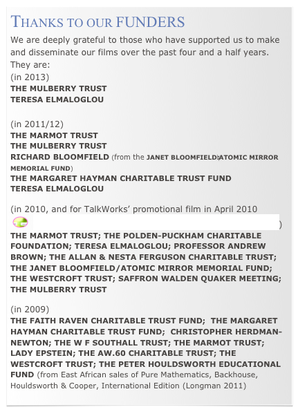 THANKS TO OUR FUNDERS
We are deeply grateful to those who have supported us to make and disseminate our films over the past four and a half years.  
They are:
(in 2013)
THE MULBERRY TRUST
TERESA ELMALOGLOU

(in 2011/12)
THE MARMOT TRUST
THE MULBERRY TRUST
RICHARD BLOOMFIELD (from the JANET BLOOMFIELD⎯ATOMIC MIRROR MEMORIAL FUND) 
THE MARGARET HAYMAN CHARITABLE TRUST FUND
TERESA ELMALOGLOU

(in 2010, and for TalkWorks’ promotional film in April 2010
 ￼  ‘Signs for Hope - Talking About Nuclear Disarmament’)
THE MARMOT TRUST; THE POLDEN-PUCKHAM CHARITABLE FOUNDATION; TERESA ELMALOGLOU; PROFESSOR ANDREW BROWN; THE ALLAN & NESTA FERGUSON CHARITABLE TRUST; THE JANET BLOOMFIELD/ATOMIC MIRROR MEMORIAL FUND; THE WESTCROFT TRUST; SAFFRON WALDEN QUAKER MEETING; THE MULBERRY TRUST

(in 2009) 
THE FAITH RAVEN CHARITABLE TRUST FUND;  THE MARGARET HAYMAN CHARITABLE TRUST FUND;  CHRISTOPHER HERDMAN-NEWTON; THE W F SOUTHALL TRUST; THE MARMOT TRUST; LADY EPSTEIN; THE AW.60 CHARITABLE TRUST; THE WESTCROFT TRUST; THE PETER HOULDSWORTH EDUCATIONAL FUND (from East African sales of Pure Mathematics, Backhouse, Houldsworth & Cooper, International Edition (Longman 2011)