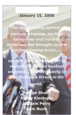 Wall Street Journal 
January 15, 2008

‘The accelerating spread of
nuclear weapons, nuclear know-how and nuclear materials has brought us to a nuclear tipping-point….. 

we call  for a global effort to
reduce reliance on nuclear weapons… and ultimately to end them as a threat to the world.’
 George Shultz
Henry Kissinger
William Perry
Sam Nunn