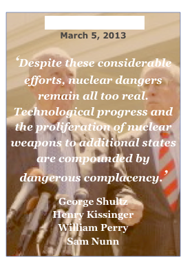 Wall Street Journal 
March 5, 2013

‘Despite these considerable efforts, nuclear dangers
remain all too real. Technological progress and the proliferation of nuclear weapons to additional states are compounded by dangerous complacency.’
 George Shultz
Henry Kissinger
William Perry
Sam Nunn