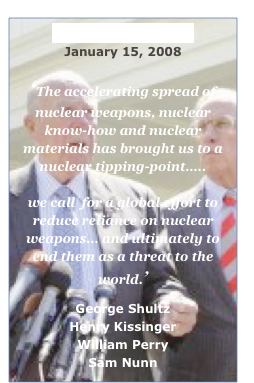 Wall Street Journal
March 5, 2013
‘Despite these considerable efforts, nuclear dangers
remain all too real. Technological progress and the proliferation of nuclear weapons to additional states are compounded by dangerous complacency.’
George Shultz
Henry Kissinger
William Perry
Sam Nunn