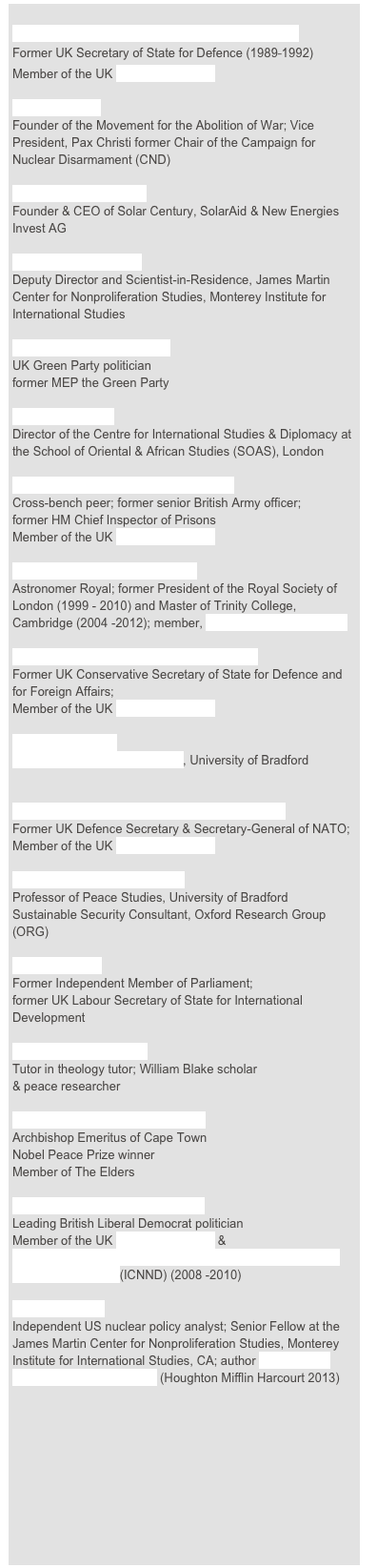 
THE RT HON THE LORD KING OF BRIDGWATER
Former UK Secretary of State for Defence (1989⎯1992)
Member of the UK Top Level Group

BRUCE KENT
Founder of the Movement for the Abolition of War; Vice President, Pax Christi former Chair of the Campaign for Nuclear Disarmament (CND)

DR JEREMY LEGGETT
Founder & CEO of Solar Century, SolarAid & New Energies Invest AG 

DR PATRICIA LEWIS
Deputy Director and Scientist-in-Residence, James Martin Center for Nonproliferation Studies, Monterey Institute for International Studies 

DR CAROLINE LUCAS, MP
UK Green Party politician
former MEP the Green Party

DR DAN PLESCH 
Director of the Centre for International Studies & Diplomacy at the School of Oriental & African Studies (SOAS), London

GENERAL THE LORD RAMSBOTHAM
Cross-bench peer; former senior British Army officer;
former HM Chief Inspector of Prisons
Member of the UK Top Level Group

LORD REES OF LUDLOW, OM
Astronomer Royal; former President of the Royal Society of London (1999 - 2010) and Master of Trinity College, Cambridge (2004 -2012); member, UK Trident Commission

THE RT HON SIR MALCOLM RIFKIND, MP
Former UK Conservative Secretary of State for Defence and for Foreign Affairs;
Member of the UK Top Level Group 

DR NICK RITCHIE
Disarmament Research Centre, University of Bradford 


THE RT HON LORD ROBERTSON of Port Ellen
Former UK Defence Secretary & Secretary-General of NATO; Member of the UK Top Level Group

PROFESSOR PAUL ROGERS
Professor of Peace Studies, University of Bradford
Sustainable Security Consultant, Oxford Research Group (ORG)

CLARE SHORT
Former Independent Member of Parliament;
former UK Labour Secretary of State for International Development

DR SUSANNE SKLAR
Tutor in theology tutor; William Blake scholar
& peace researcher

ARCHBISHOP DESMOND TUTU
Archbishop Emeritus of Cape Town
Nobel Peace Prize winner
Member of The Elders

BARONESS SHIRLEY WILLIAMS 
Leading British Liberal Democrat politician
Member of the UK Top Level Group &
International Commission on Nuclear Non-proliferation and Disarmament (ICNND) (2008 -2010)

WARD WILSON
Independent US nuclear policy analyst; Senior Fellow at the  James Martin Center for Nonproliferation Studies, Monterey Institute for International Studies, CA; author ‘Five Myths about Nuclear Weapons’ (Houghton Mifflin Harcourt 2013)