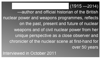 DR LORNA ARNOLD, OBE (1915 —2014)
—author and official historian of the British nuclear power and weapons programmes, reflects on the past, present and future of nuclear weapons and of civil nuclear power from her unique perspective as a close observer and chronicler of the nuclear scene at first-hand for over 50 years
Interviewed in October 2011 