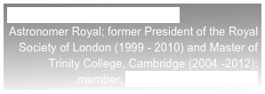 LORD REES OF LUDLOW, OM
Astronomer Royal; former President of the Royal Society of London (1999 - 2010) and Master of Trinity College, Cambridge (2004 -2012); member, UK Trident Commission