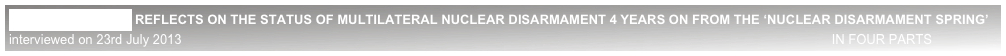 LORD BROWNE REFLECTS ON THE STATUS OF MULTILATERAL NUCLEAR DISARMAMENT 4 YEARS ON FROM THE ‘NUCLEAR DISARMAMENT SPRING’
interviewed on 23rd July 2013                                                                                                                                                                                    IN FOUR PARTS