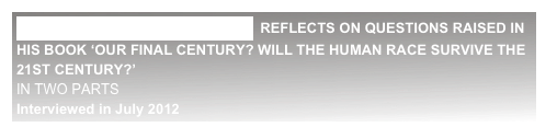 PROFESSOR MARTIN REES  REFLECTS ON QUESTIONS RAISED IN HIS BOOK ‘OUR FINAL CENTURY? WILL THE HUMAN RACE SURVIVE THE 21ST CENTURY?’                                                                                                                                                                                                                IN TWO PARTS
Interviewed in July 2012