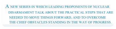 A NEW SERIES IN WHICH LEADING PROPONENTS OF NUCLEAR         DISARMAMENT TALK ABOUT THE PRACTICAL STEPS THAT ARE         NEEDED TO MOVE THINGS FORWARD, AND TO OVERCOME         THE CHIEF OBSTACLES STANDING IN THE WAY OF PROGRESS.
