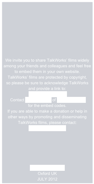 







We invite you to share TalkWorks’ films widely among your friends and colleagues and feel free to embed them in your own website.
TalkWorks’ films are protected by copyright,  
so please be sure to acknowledge TalkWorks
and provide a link to:
 www.talkworks.info
 Contact Andy Russell of Different Films
for the embed codes. 
If you are able to make a donation or help in other ways by promoting and disseminating TalkWorks films, please contact:
Rosie Houldsworth

 




www.talkworks.info
Oxford UK
JULY 2012