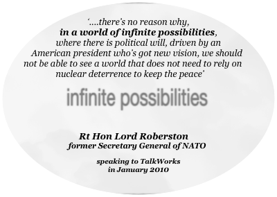 
‘....there’s no reason why, 
in a world of infinite possibilities,
where there is political will, driven by an American president who’s got new vision, we should not be able to see a world that does not need to rely on nuclear deterrence to keep the peace’





Rt Hon Lord Roberston 
former Secretary General of NATO 

speaking to TalkWorks
in January 2010