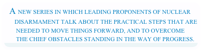 A NEW SERIES IN WHICH LEADING PROPONENTS OF NUCLEAR         DISARMAMENT TALK ABOUT THE PRACTICAL STEPS THAT ARE         NEEDED TO MOVE THINGS FORWARD, AND TO OVERCOME         THE CHIEF OBSTACLES STANDING IN THE WAY OF PROGRESS.
