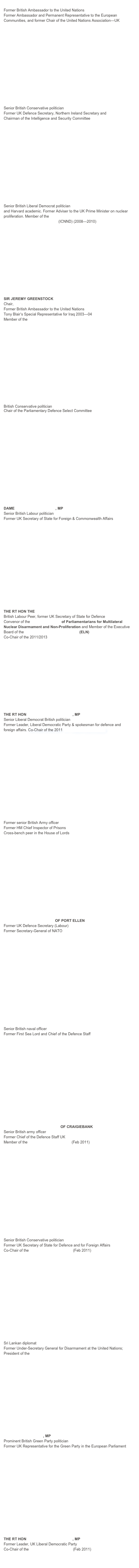 LORD HANNAY OF CHISWICK
Former British Ambassador to the United Nations
Former Ambassador and Permanent Representative to the European Communities, and former Chair of the United Nations Association—UK















THE RT HON THE LORD KING OF BRIDGWATER
Senior British Conservative politician
Former UK Defence Secretary, Northern Ireland Secretary and 
Chairman of the Intelligence and Security Committee















BARONESS WILLIAMS OF CROSBY
Senior British Liberal Democrat politician
and Harvard academic. Former Adviser to the UK Prime Minister on nuclear proliferation. Member of the International Commission on Nuclear Non-proliferation and Disarmament (ICNND) (2008—2010) 





 








SIR JEREMY GREENSTOCK
Chair, United Nations Association-UK
Former British Ambassador to the United Nations
Tony Blair’s Special Representative for Iraq 2003—04
Member of the UK Trident Commission 















THE RT HON JAMES ARBUTHNOT, MP
British Conservative politician
Chair of the Parliamentary Defence Select Committee


















DAME MARGARET BECKETT, MP
Senior British Labour politician
Former UK Secretary of State for Foreign & Commonwealth Affairs 

















THE RT HON THE LORD  BROWNE OF LADYTON
British Labour Peer, former UK Secretary of State for Defence
Convenor of the Top Level Group of Parliamentarians for Multilateral Nuclear Disarmament and Non-Proliferation and Member of the Executive Board of the European Leadership Network (ELN)
Co-Chair of the 2011/2013 UK Trident Commission














THE RT HON SIR MENZIES CAMPBELL, MP
Senior Liberal Democrat British politician
Former Leader, Liberal Democratic Party & spokesman for defence and foreign affairs. Co-Chair of the 2011 UK Trident Commission 
















GENERAL THE LORD RAMSBOTHAM
Former senior British Army officer
Former HM Chief Inspector of Prisons
Cross-bench peer in the House of Lords
















RT HON LORD ROBERTSON OF PORT ELLEN
Former UK Defence Secretary (Labour)
Former Secretary-General of NATO

















ADMIRAL THE LORD BOYCE
Senior British naval officer
Former First Sea Lord and Chief of the Defence Staff

















GENERAL THE LORD GUTHRIE OF CRAIGIEBANK
Senior British army officer 
Former Chief of the Defence Staff UK
Member of the UK Trident Commission (Feb 2011)

















THE RT HON SIR MALCOLM RIFKIND, MP
Senior British Conservative politician
Former UK Secretary of State for Defence and for Foreign Affairs
Co-Chair of the UK Trident Commission (Feb 2011)
















AMBASSADOR JAYANTHA DHANAPALA
Sri Lankan diplomat
Former Under-Secretary General for Disarmament at the United Nations; President of the Pugwash Conferences on Science & World Affairs















DR CAROLINE LUCAS, MP
Prominent British Green Party politician
Former UK Representative for the Green Party in the European Parliament

















THE RT HON SIR MENZIES CAMPBELL, MP
Former Leader, UK Liberal Democratic Party
Co-Chair of the UK Trident Commission (Feb 2011)


