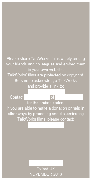 







Please share TalkWorks’ films widely among your friends and colleagues and embed them
in your own website.
TalkWorks’ films are protected by copyright.  
Be sure to acknowledge TalkWorks
and provide a link to:
 www.talkworks.info
 Contact Andy Russell of Different Films
for the embed codes. 
If you are able to make a donation or help in other ways by promoting and disseminating TalkWorks films, please contact:
Rosie Houldsworth

 




www.talkworks.info
Oxford UK
NOVEMBER 2013