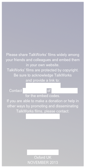 







Please share TalkWorks’ films widely among your friends and colleagues and embed them
in your own website.
TalkWorks’ films are protected by copyright.  
Be sure to acknowledge TalkWorks
and provide a link to:
 www.talkworks.info
 Contact Andy Russell of Different Films
for the embed codes. 
If you are able to make a donation or help in other ways by promoting and disseminating TalkWorks films, please contact:
Rosie Houldsworth

 




www.talkworks.info
Oxford UK
NOVEMBER 2013