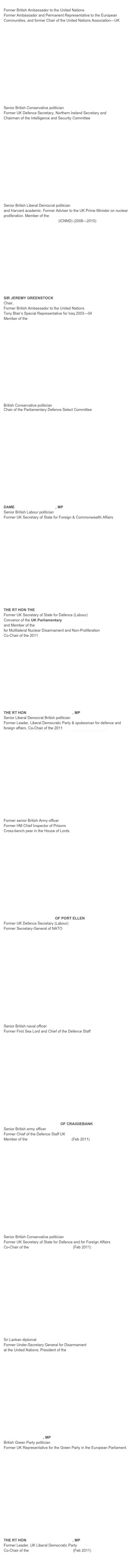 LORD HANNAY OF CHISWICK
Former British Ambassador to the United Nations
Former Ambassador and Permanent Representative to the European Communities, and former Chair of the United Nations Association—UK















THE RT HON THE LORD KING OF BRIDGWATER
Senior British Conservative politician
Former UK Defence Secretary, Northern Ireland Secretary and 
Chairman of the Intelligence and Security Committee















BARONESS WILLIAMS OF CROSBY
Senior British Liberal Democrat politician
and Harvard academic. Former Adviser to the UK Prime Minister on nuclear proliferation. Member of the International Commission on Nuclear Non-proliferation and Disarmament (ICNND) (2008—2010) 





 








SIR JEREMY GREENSTOCK
Chair, United Nations Association-UK
Former British Ambassador to the United Nations
Tony Blair’s Special Representative for Iraq 2003—04
Member of the UK Trident Commission 















THE RT HON JAMES ARBUTHNOT, MP
British Conservative politician
Chair of the Parliamentary Defence Select Committee


















DAME MARGARET BECKETT, MP
Senior British Labour politician
Former UK Secretary of State for Foreign & Commonwealth Affairs 

















THE RT HON THE LORD  BROWNE OF LADYTON
Former UK Secretary of State for Defence (Labour)
Convenor of the UK Parliamentary Top Level Group
and Member of the European Leadership Network
for Multilateral Nuclear Disarmament and Non-Proliferation
Co-Chair of the 2011 UK Trident Commission














THE RT HON SIR MENZIES CAMPBELL, MP
Senior Liberal Democrat British politician
Former Leader, Liberal Democratic Party & spokesman for defence and foreign affairs. Co-Chair of the 2011 UK Trident Commission 
















GENERAL THE LORD RAMSBOTHAM
Former senior British Army officer
Former HM Chief Inspector of Prisons
Cross-bench peer in the House of Lords
















RT HON LORD ROBERTSON OF PORT ELLEN
Former UK Defence Secretary (Labour)
Former Secretary-General of NATO

















ADMIRAL THE LORD BOYCE
Senior British naval officer
Former First Sea Lord and Chief of the Defence Staff

















GENERAL THE LORD GUTHRIE OF CRAIGIEBANK
Senior British army officer 
Former Chief of the Defence Staff UK
Member of the UK Trident Commission (Feb 2011)

















THE RT HON SIR MALCOLM RIFKIND, MP
Senior British Conservative politician
Former UK Secretary of State for Defence and for Foreign Affairs
Co-Chair of the UK Trident Commission (Feb 2011)
















AMBASSADOR JAYANTHA DHANAPALA
Sri Lankan diplomat
Former Under-Secretary General for Disarmament
at the United Nations; President of the Pugwash Conferences on Science & World Affairs















DR CAROLINE LUCAS, MP
British Green Party politician
Former UK Representative for the Green Party in the European Parliament

















THE RT HON SIR MENZIES CAMPBELL, MP
Former Leader, UK Liberal Democratic Party
Co-Chair of the UK Trident Commission (Feb 2011)

