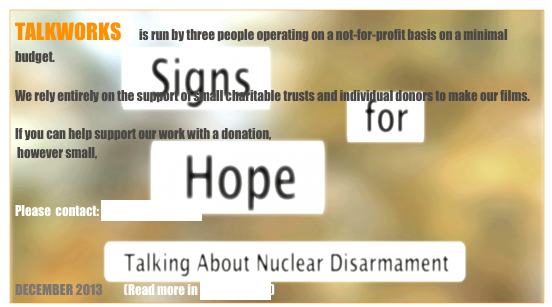 TALKWORKS       is run by three people operating on a not-for-profit basis on a minimal budget.

We rely entirely on the support of small charitable trusts and individual donors to make our films.

If you can help support our work with a donation, 
 however small,                           


Please  contact: Rosie Houldsworth 



DECEMBER 2013         (Read more in BACKGROUND)