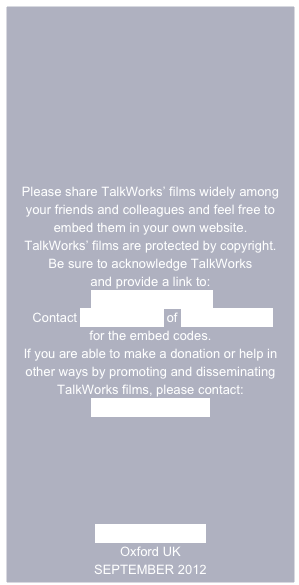 







Please share TalkWorks’ films widely among your friends and colleagues and feel free to embed them in your own website.
TalkWorks’ films are protected by copyright.  
Be sure to acknowledge TalkWorks
and provide a link to:
 www.talkworks.info
 Contact Andy Russell of Different Films
for the embed codes. 
If you are able to make a donation or help in other ways by promoting and disseminating TalkWorks films, please contact:
Rosie Houldsworth

 




www.talkworks.info
Oxford UK
SEPTEMBER 2012