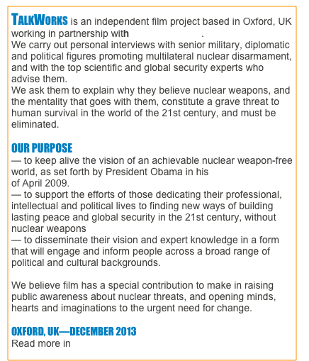 TALKWORKS is an independent film project based in Oxford, UK working in partnership with Different Films.
We carry out personal interviews with senior military, diplomatic and political figures promoting multilateral nuclear disarmament, and with the top scientific and global security experts who advise them. 
We ask them to explain why they believe nuclear weapons, and the mentality that goes with them, constitute a grave threat to human survival in the world of the 21st century, and must be eliminated. 

OUR PURPOSE
— to keep alive the vision of an achievable nuclear weapon-free world, as set forth by President Obama in his Prague speech of April 2009.
— to support the efforts of those dedicating their professional, intellectual and political lives to finding new ways of building lasting peace and global security in the 21st century, without nuclear weapons
— to disseminate their vision and expert knowledge in a form that will engage and inform people across a broad range of political and cultural backgrounds.

We believe film has a special contribution to make in raising public awareness about nuclear threats, and opening minds, hearts and imaginations to the urgent need for change.

OXFORD, UK—DECEMBER 2013
Read more in BACKGROUND