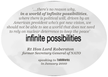 
‘....there’s no reason why, 
in a world of infinite possibilities,
where there is political will, driven by an American president who’s got new vision, we should not be able to see a world that does not need to rely on nuclear deterrence to keep the peace’



Rt Hon Lord Roberston 
former Secretary General of NATO 

speaking to TalkWorks
in January 2010