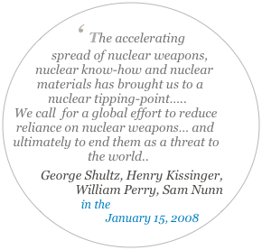 
‘ The accelerating spread of nuclear weapons, nuclear know-how and nuclear materials has brought us to a nuclear tipping-point….. 
We call  for a global effort to reduce reliance on nuclear weapons… and ultimately to end them as a threat to the world..
 George Shultz, Henry Kissinger, William Perry, Sam Nunn
in the Wall Street Journal 
January 15, 2008