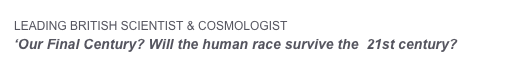 LEADING BRITISH SCIENTIST & COSMOLOGIST  PROFESSOR MARTIN REES   
‘Our Final Century? Will the human race survive the  21st century?