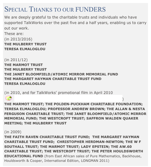 SPECIAL THANKS TO OUR FUNDERS
We are deeply grateful to the charitable trusts and individuals who have supported TalkWorks over the past five and a half years, enabling us to carry out our work.
These are:  
(in 2013/2016)
THE MULBERRY TRUST
TERESA ELMALOGLOU

(in 2011/12)
THE MARMOT TRUST
THE MULBERRY TRUST
THE JANET BLOOMFIELD/ATOMIC MIRROR MEMORIAL FUND
THE MARGARET HAYMAN CHARITABLE TRUST FUND
TERESA ELMALOGLOU

(in 2010, and for TalkWorks’ promotional film in April 2010
 ￼  ‘Signs for Hope - Talking About Nuclear Disarmament’)
THE MARMOT TRUST; THE POLDEN-PUCKHAM CHARITABLE FOUNDATION; TERESA ELMALOGLOU; PROFESSOR ANDREW BROWN; THE ALLAN & NESTA FERGUSON CHARITABLE TRUST; THE JANET BLOOMFIELD/ATOMIC MIRROR MEMORIAL FUND; THE WESTCROFT TRUST; SAFFRON WALDEN QUAKER MEETING; THE MULBERRY TRUST

(in 2009) 
THE FAITH RAVEN CHARITABLE TRUST FUND;  THE MARGARET HAYMAN CHARITABLE TRUST FUND;  CHRISTOPHER HERDMAN-NEWTON; THE W F SOUTHALL TRUST; THE MARMOT TRUST; LADY EPSTEIN; THE AW.60 CHARITABLE TRUST; THE WESTCROFT TRUST; THE PETER HOULDSWORTH EDUCATIONAL FUND (from East African sales of Pure Mathematics, Backhouse, Houldsworth & Cooper, International Edition, LONGMAN 2011)