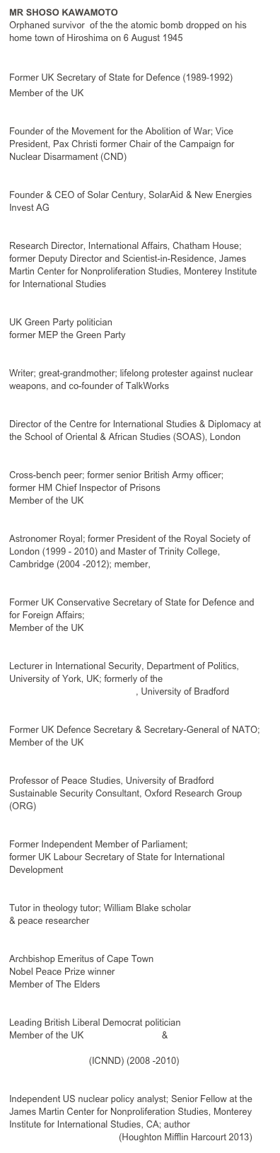 MR SHOSO KAWAMOTO
Orphaned survivor  of the the atomic bomb dropped on his home town of Hiroshima on 6 August 1945

THE RT HON THE LORD KING OF BRIDGWATER
Former UK Secretary of State for Defence (1989⎯1992)
Member of the UK Top Level Group

BRUCE KENT
Founder of the Movement for the Abolition of War; Vice President, Pax Christi former Chair of the Campaign for Nuclear Disarmament (CND)

DR JEREMY LEGGETT
Founder & CEO of Solar Century, SolarAid & New Energies Invest AG 

DR PATRICIA LEWIS
Research Director, International Affairs, Chatham House; former Deputy Director and Scientist-in-Residence, James Martin Center for Nonproliferation Studies, Monterey Institute for International Studies 

DR CAROLINE LUCAS, MP
UK Green Party politician
former MEP the Green Party

ANNE PIPER
Writer; great-grandmother; lifelong protester against nuclear weapons, and co-founder of TalkWorks 

DR DAN PLESCH 
Director of the Centre for International Studies & Diplomacy at the School of Oriental & African Studies (SOAS), London

GENERAL THE LORD RAMSBOTHAM
Cross-bench peer; former senior British Army officer;
former HM Chief Inspector of Prisons
Member of the UK Top Level Group

LORD REES OF LUDLOW, OM
Astronomer Royal; former President of the Royal Society of London (1999 - 2010) and Master of Trinity College, Cambridge (2004 -2012); member, UK Trident Commission

THE RT HON SIR MALCOLM RIFKIND, MP
Former UK Conservative Secretary of State for Defence and for Foreign Affairs;
Member of the UK Top Level Group 

DR NICK RITCHIE
Lecturer in International Security, Department of Politics,
University of York, UK; formerly of the
Disarmament Research Centre, University of Bradford 

THE RT HON LORD ROBERTSON of Port Ellen
Former UK Defence Secretary & Secretary-General of NATO; Member of the UK Top Level Group

PROFESSOR PAUL ROGERS
Professor of Peace Studies, University of Bradford
Sustainable Security Consultant, Oxford Research Group (ORG)

CLARE SHORT
Former Independent Member of Parliament;
former UK Labour Secretary of State for International Development

DR SUSANNE SKLAR
Tutor in theology tutor; William Blake scholar
& peace researcher

ARCHBISHOP DESMOND TUTU
Archbishop Emeritus of Cape Town
Nobel Peace Prize winner
Member of The Elders

BARONESS SHIRLEY WILLIAMS 
Leading British Liberal Democrat politician
Member of the UK Top Level Group &
International Commission on Nuclear Non-proliferation and Disarmament (ICNND) (2008 -2010)

WARD WILSON
Independent US nuclear policy analyst; Senior Fellow at the  James Martin Center for Nonproliferation Studies, Monterey Institute for International Studies, CA; author ‘Five Myths about Nuclear Weapons’ (Houghton Mifflin Harcourt 2013)